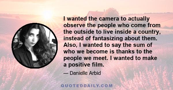 I wanted the camera to actually observe the people who come from the outside to live inside a country, instead of fantasizing about them. Also, I wanted to say the sum of who we become is thanks to the people we meet. I