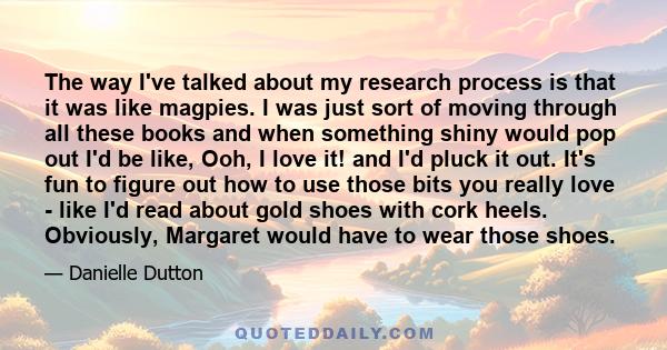 The way I've talked about my research process is that it was like magpies. I was just sort of moving through all these books and when something shiny would pop out I'd be like, Ooh, I love it! and I'd pluck it out. It's