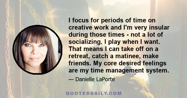 I focus for periods of time on creative work and I'm very insular during those times - not a lot of socializing. I play when I want. That means I can take off on a retreat, catch a matinee, make friends. My core desired