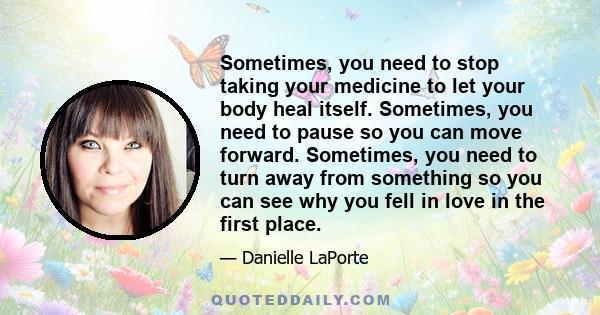 Sometimes, you need to stop taking your medicine to let your body heal itself. Sometimes, you need to pause so you can move forward. Sometimes, you need to turn away from something so you can see why you fell in love in