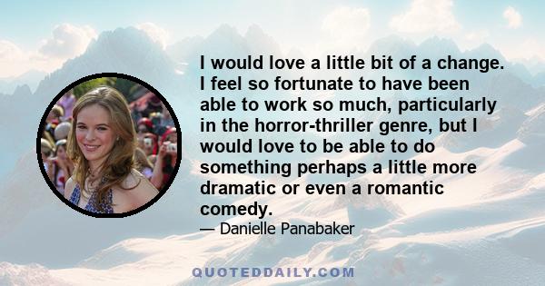 I would love a little bit of a change. I feel so fortunate to have been able to work so much, particularly in the horror-thriller genre, but I would love to be able to do something perhaps a little more dramatic or even
