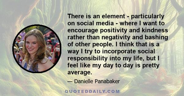 There is an element - particularly on social media - where I want to encourage positivity and kindness rather than negativity and bashing of other people. I think that is a way I try to incorporate social responsibility