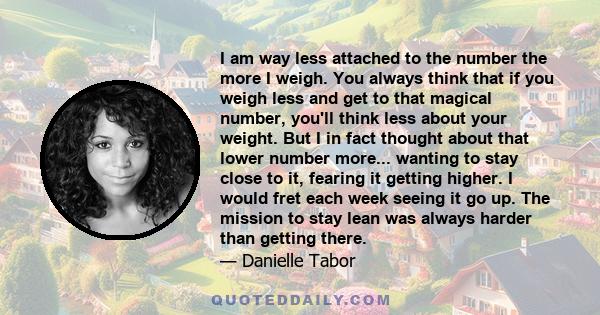 I am way less attached to the number the more I weigh. You always think that if you weigh less and get to that magical number, you'll think less about your weight. But I in fact thought about that lower number more...