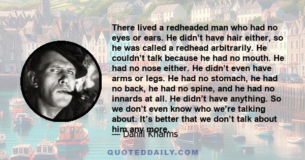 There lived a redheaded man who had no eyes or ears. He didn’t have hair either, so he was called a redhead arbitrarily. He couldn’t talk because he had no mouth. He had no nose either. He didn’t even have arms or legs.