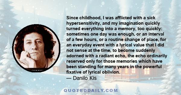 Since childhood, I was afflicted with a sick hypersensitivity, and my imagination quickly turned everything into a memory, too quickly: sometimes one day was enough, or an interval of a few hours, or a routine change of