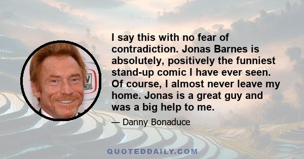 I say this with no fear of contradiction. Jonas Barnes is absolutely, positively the funniest stand-up comic I have ever seen. Of course, I almost never leave my home. Jonas is a great guy and was a big help to me.
