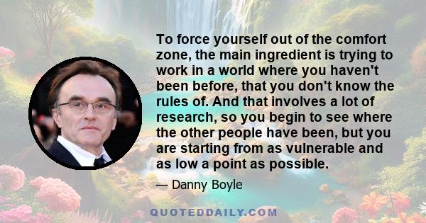 To force yourself out of the comfort zone, the main ingredient is trying to work in a world where you haven't been before, that you don't know the rules of. And that involves a lot of research, so you begin to see where