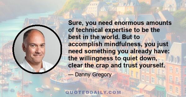 Sure, you need enormous amounts of technical expertise to be the best in the world. But to accomplish mindfulness, you just need something you already have: the willingness to quiet down, clear the crap and trust