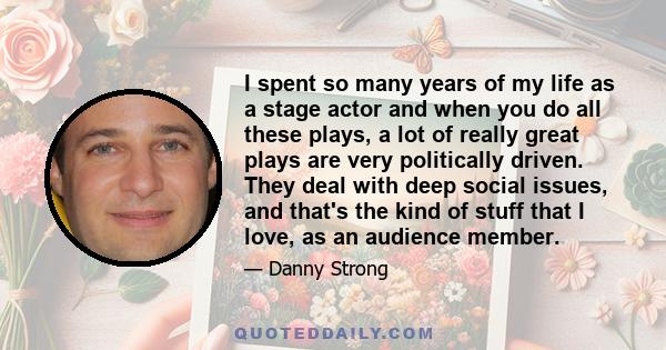 I spent so many years of my life as a stage actor and when you do all these plays, a lot of really great plays are very politically driven. They deal with deep social issues, and that's the kind of stuff that I love, as
