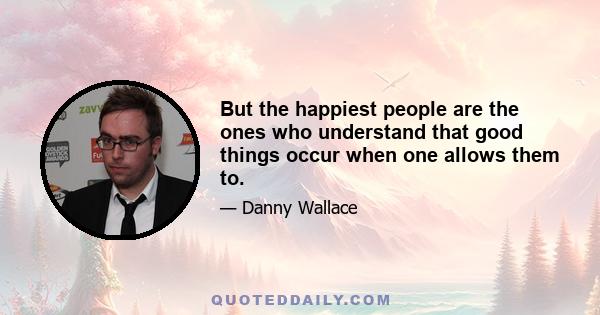 But the happiest people are the ones who understand that good things occur when one allows them to.