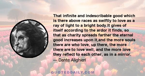 That infinite and indescribable good which is there above races as swiftly to love as a ray of light to a bright body.It gives of itself according to the ardor it finds, so that as charity spreads farther the eternal