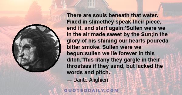 There are souls beneath that water. Fixed in slimethey speak their piece, end it, and start again:'Sullen were we in the air made sweet by the Sun;in the glory of his shining our hearts poureda bitter smoke. Sullen were