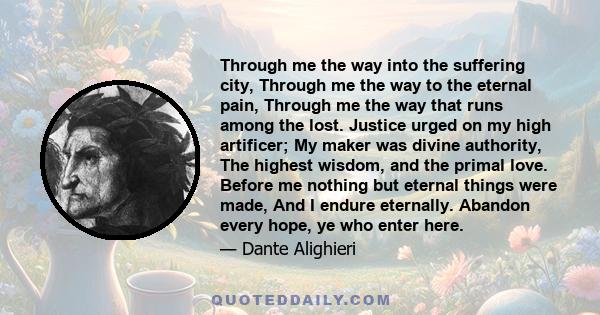 Through me the way into the suffering city, Through me the way to the eternal pain, Through me the way that runs among the lost. Justice urged on my high artificer; My maker was divine authority, The highest wisdom, and