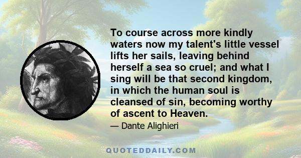 To course across more kindly waters now my talent's little vessel lifts her sails, leaving behind herself a sea so cruel; and what I sing will be that second kingdom, in which the human soul is cleansed of sin, becoming