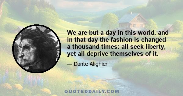 We are but a day in this world, and in that day the fashion is changed a thousand times: all seek liberty, yet all deprive themselves of it.