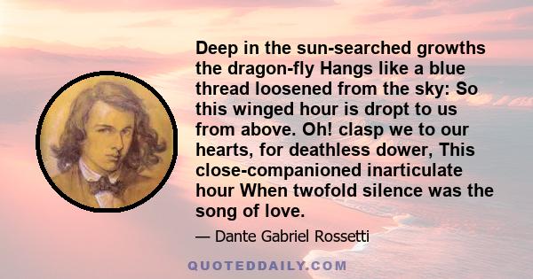 Deep in the sun-searched growths the dragon-fly Hangs like a blue thread loosened from the sky: So this winged hour is dropt to us from above. Oh! clasp we to our hearts, for deathless dower, This close-companioned