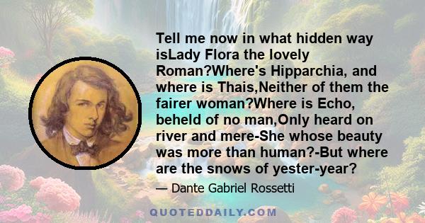 Tell me now in what hidden way isLady Flora the lovely Roman?Where's Hipparchia, and where is Thais,Neither of them the fairer woman?Where is Echo, beheld of no man,Only heard on river and mere-She whose beauty was more