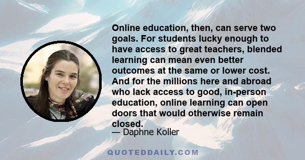 Online education, then, can serve two goals. For students lucky enough to have access to great teachers, blended learning can mean even better outcomes at the same or lower cost. And for the millions here and abroad who