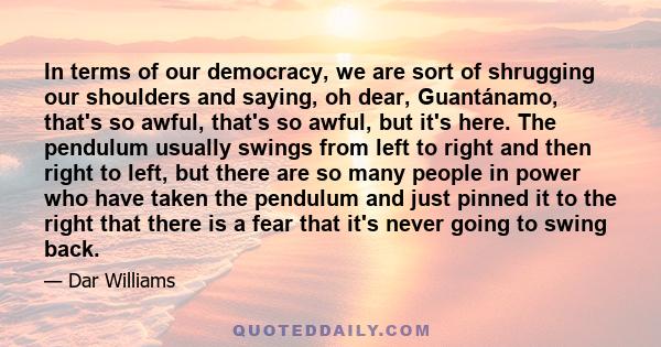 In terms of our democracy, we are sort of shrugging our shoulders and saying, oh dear, Guantánamo, that's so awful, that's so awful, but it's here. The pendulum usually swings from left to right and then right to left,