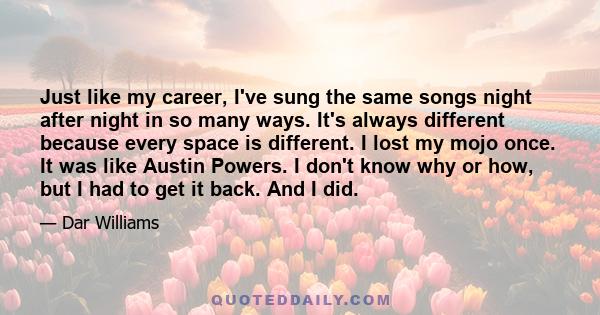 Just like my career, I've sung the same songs night after night in so many ways. It's always different because every space is different. I lost my mojo once. It was like Austin Powers. I don't know why or how, but I had