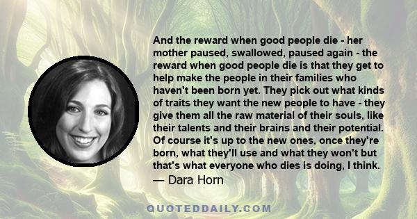 And the reward when good people die - her mother paused, swallowed, paused again - the reward when good people die is that they get to help make the people in their families who haven't been born yet. They pick out what