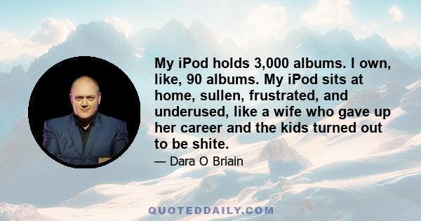 My iPod holds 3,000 albums. I own, like, 90 albums. My iPod sits at home, sullen, frustrated, and underused, like a wife who gave up her career and the kids turned out to be shite.