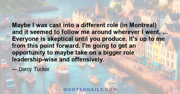 Maybe I was cast into a different role (in Montreal) and it seemed to follow me around wherever I went, ... Everyone is skeptical until you produce. It's up to me from this point forward. I'm going to get an opportunity