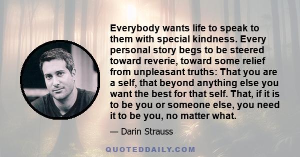Everybody wants life to speak to them with special kindness. Every personal story begs to be steered toward reverie, toward some relief from unpleasant truths: That you are a self, that beyond anything else you want the