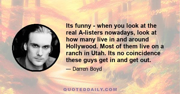 Its funny - when you look at the real A-listers nowadays, look at how many live in and around Hollywood. Most of them live on a ranch in Utah. Its no coincidence these guys get in and get out.