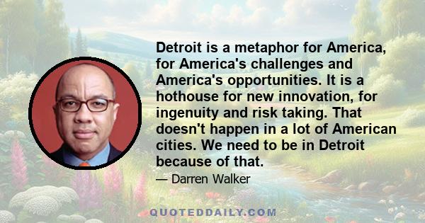 Detroit is a metaphor for America, for America's challenges and America's opportunities. It is a hothouse for new innovation, for ingenuity and risk taking. That doesn't happen in a lot of American cities. We need to be
