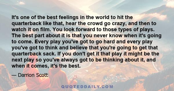 It's one of the best feelings in the world to hit the quarterback like that, hear the crowd go crazy, and then to watch it on film. You look forward to those types of plays. The best part about it is that you never know