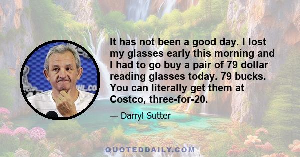 It has not been a good day. I lost my glasses early this morning and I had to go buy a pair of 79 dollar reading glasses today. 79 bucks. You can literally get them at Costco, three-for-20.