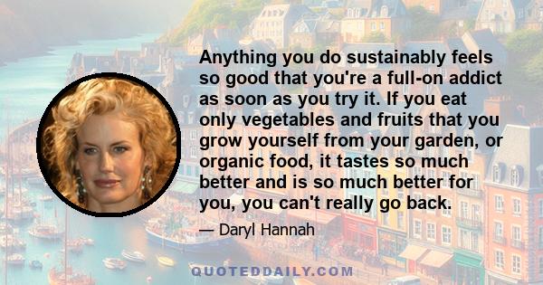 Anything you do sustainably feels so good that you're a full-on addict as soon as you try it. If you eat only vegetables and fruits that you grow yourself from your garden, or organic food, it tastes so much better and
