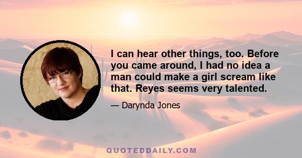 I can hear other things, too. Before you came around, I had no idea a man could make a girl scream like that. Reyes seems very talented.