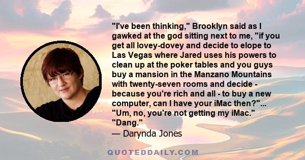 I've been thinking, Brooklyn said as I gawked at the god sitting next to me, if you get all lovey-dovey and decide to elope to Las Vegas where Jared uses his powers to clean up at the poker tables and you guys buy a