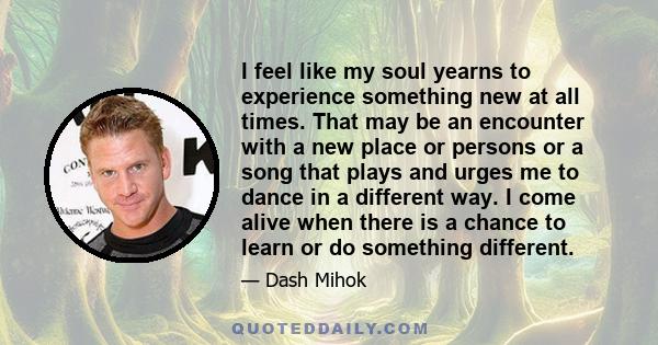 I feel like my soul yearns to experience something new at all times. That may be an encounter with a new place or persons or a song that plays and urges me to dance in a different way. I come alive when there is a