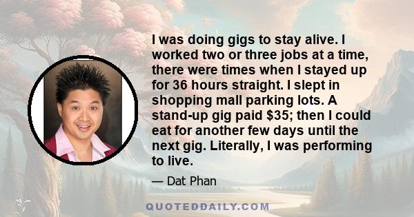 I was doing gigs to stay alive. I worked two or three jobs at a time, there were times when I stayed up for 36 hours straight. I slept in shopping mall parking lots. A stand-up gig paid $35; then I could eat for another