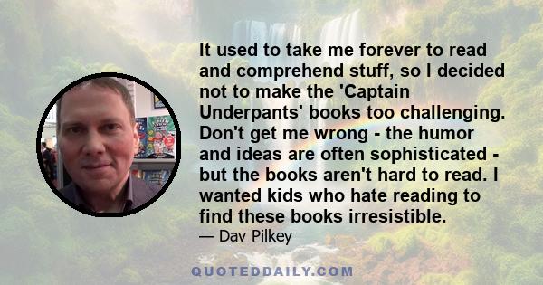 It used to take me forever to read and comprehend stuff, so I decided not to make the 'Captain Underpants' books too challenging. Don't get me wrong - the humor and ideas are often sophisticated - but the books aren't
