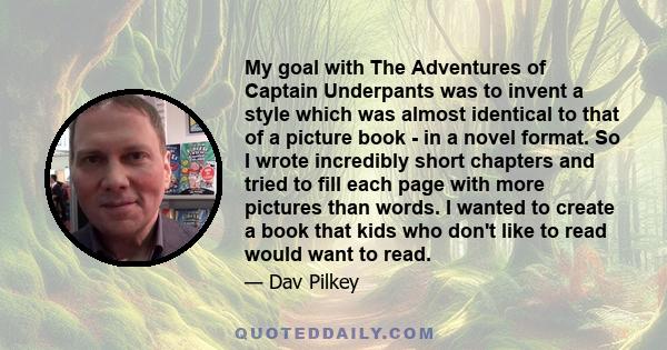 My goal with The Adventures of Captain Underpants was to invent a style which was almost identical to that of a picture book - in a novel format. So I wrote incredibly short chapters and tried to fill each page with