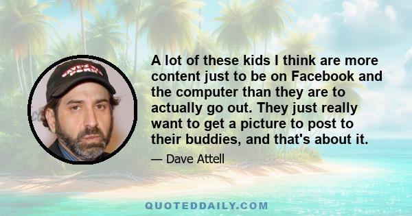 A lot of these kids I think are more content just to be on Facebook and the computer than they are to actually go out. They just really want to get a picture to post to their buddies, and that's about it.