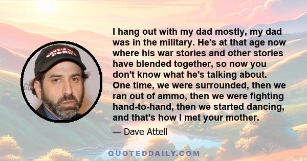 I hang out with my dad mostly, my dad was in the military. He's at that age now where his war stories and other stories have blended together, so now you don't know what he's talking about. One time, we were surrounded,
