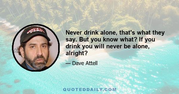 Never drink alone, that's what they say. But you know what? If you drink you will never be alone, alright?