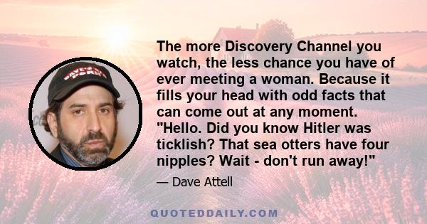 The more Discovery Channel you watch, the less chance you have of ever meeting a woman. Because it fills your head with odd facts that can come out at any moment. Hello. Did you know Hitler was ticklish? That sea otters