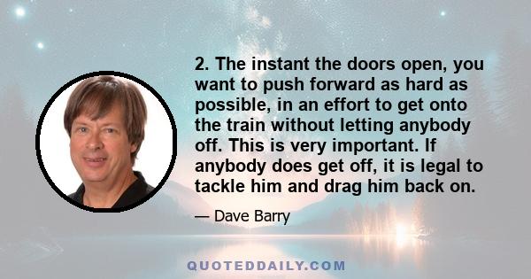 2. The instant the doors open, you want to push forward as hard as possible, in an effort to get onto the train without letting anybody off. This is very important. If anybody does get off, it is legal to tackle him and