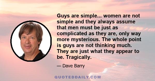 Guys are simple... women are not simple and they always assume that men must be just as complicated as they are, only way more mysterious. The whole point is guys are not thinking much. They are just what they appear to