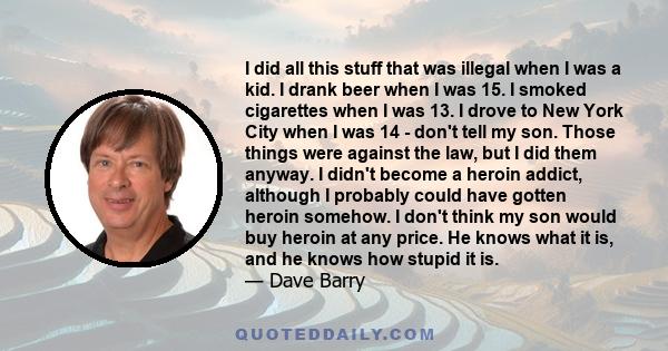 I did all this stuff that was illegal when I was a kid. I drank beer when I was 15. I smoked cigarettes when I was 13. I drove to New York City when I was 14 - don't tell my son. Those things were against the law, but I