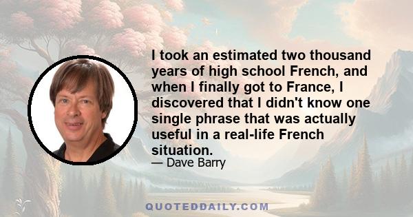 I took an estimated two thousand years of high school French, and when I finally got to France, I discovered that I didn't know one single phrase that was actually useful in a real-life French situation.