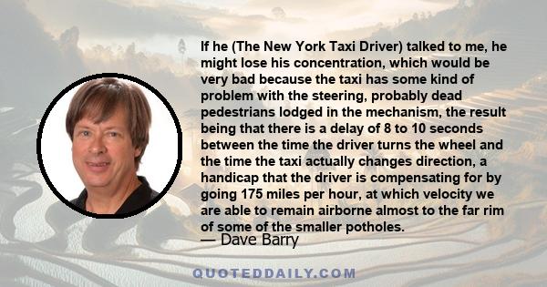 If he (The New York Taxi Driver) talked to me, he might lose his concentration, which would be very bad because the taxi has some kind of problem with the steering, probably dead pedestrians lodged in the mechanism, the