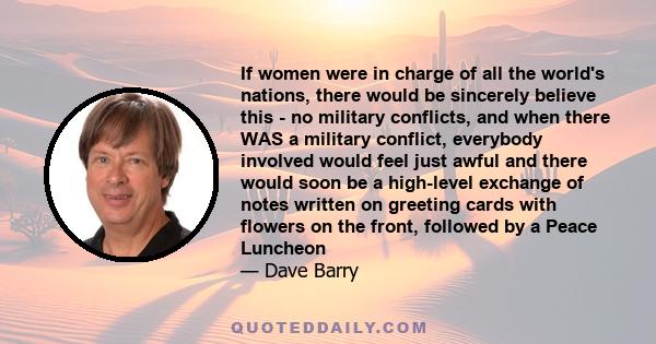 If women were in charge of all the world's nations, there would be sincerely believe this - no military conflicts, and when there WAS a military conflict, everybody involved would feel just awful and there would soon be