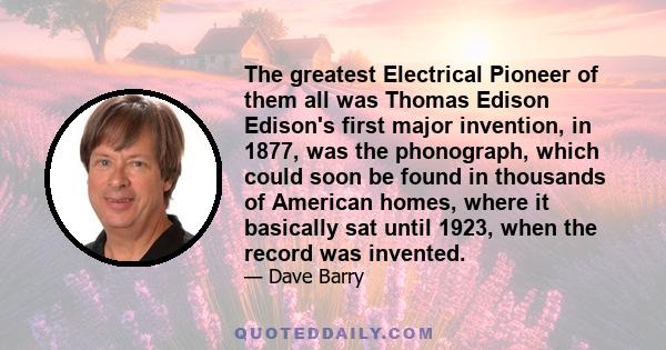 The greatest Electrical Pioneer of them all was Thomas Edison Edison's first major invention, in 1877, was the phonograph, which could soon be found in thousands of American homes, where it basically sat until 1923,